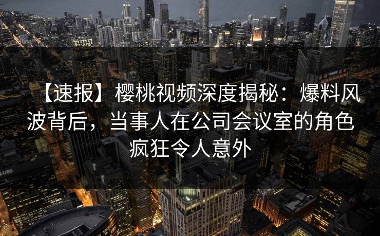 【速报】樱桃视频深度揭秘:爆料风波背后,当事人在公司会议室的角色疯狂令人意外 【速报】樱桃视频深度揭秘:爆料风波背后,当事人在公司会议室的角色疯狂令人意外