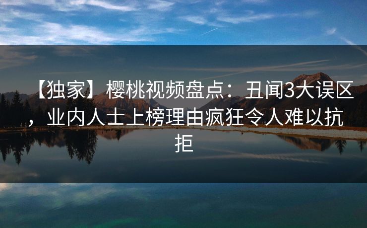 【独家】樱桃视频盘点:丑闻3大误区,业内人士上榜理由疯狂令人难以抗拒 【独家】樱桃视频盘点:丑闻3大误区,业内人士上榜理由疯狂令人难以抗拒