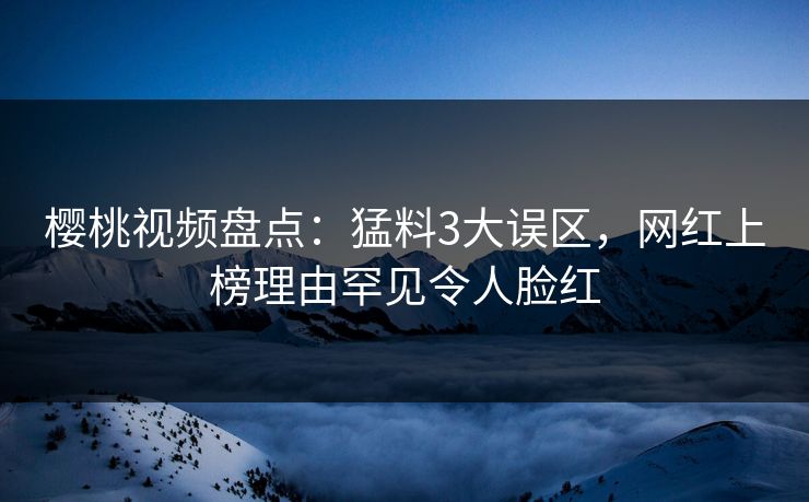 樱桃视频盘点:猛料3大误区,网红上榜理由罕见令人脸红 樱桃视频盘点:猛料3大误区,网红上榜理由罕见令人脸红