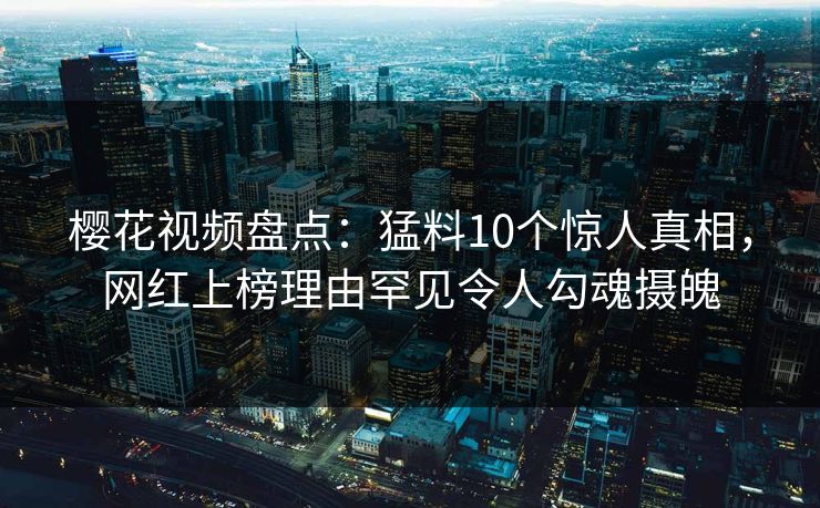 樱花视频盘点:猛料10个惊人真相,网红上榜理由罕见令人勾魂摄魄 樱花视频盘点:猛料10个惊人真相,网红上榜理由罕见令人勾魂摄魄