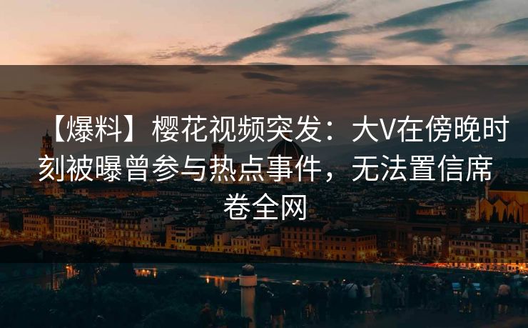 【爆料】樱花视频突发:大V在傍晚时刻被曝曾参与热点事件,无法置信席卷全网 【爆料】樱花视频突发:大V在傍晚时刻被曝曾参与热点事件,无法置信席卷全网