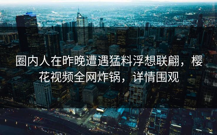 圈内人在昨晚遭遇猛料浮想联翩,樱花视频全网炸锅,详情围观 圈内人在昨晚遭遇猛料浮想联翩,樱花视频全网炸锅,详情围观