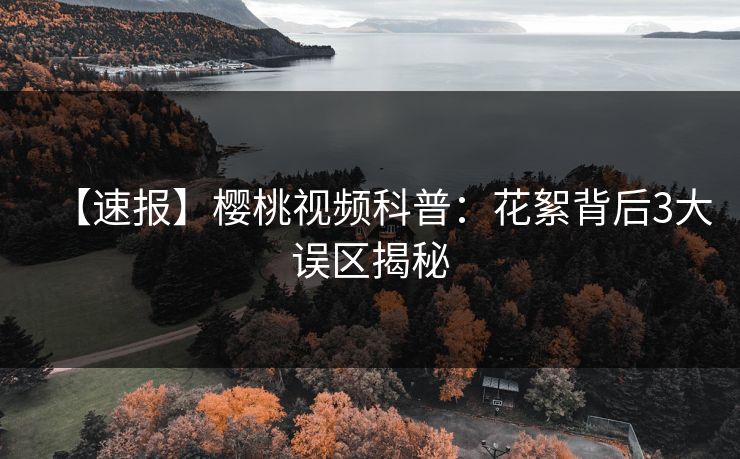 【速报】樱桃视频科普：花絮背后3大误区揭秘