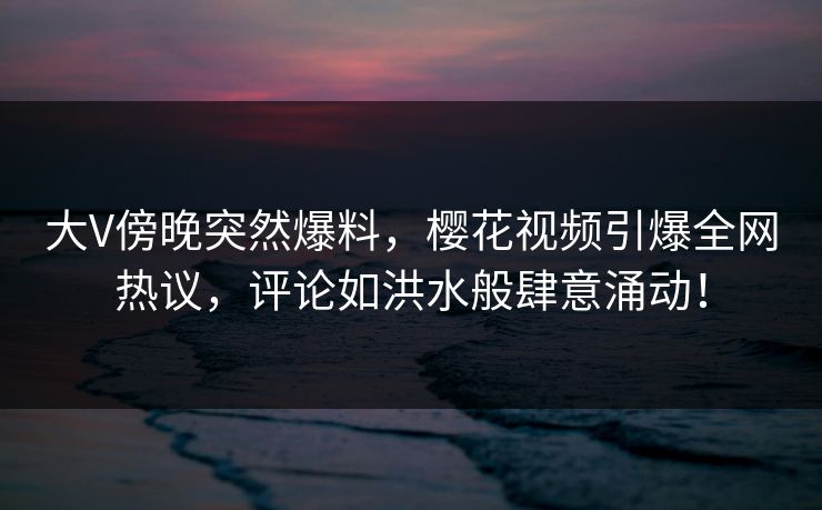 大V傍晚突然爆料,樱花视频引爆全网热议,评论如洪水般肆意涌动! 大V傍晚突然爆料,樱花视频引爆全网热议,评论如洪水般肆意涌动!