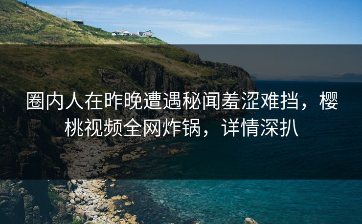 圈内人在昨晚遭遇秘闻羞涩难挡，樱桃视频全网炸锅，详情深扒