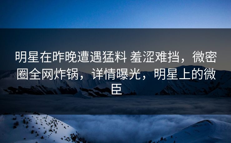明星在昨晚遭遇猛料 羞涩难挡,微密圈全网炸锅,详情曝光,明星上的微臣 明星在昨晚遭遇猛料 羞涩难挡,微密圈全网炸锅,详情曝光,明星上的微臣