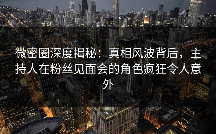 微密圈深度揭秘:真相风波背后,主持人在粉丝见面会的角色疯狂令人意外 微密圈深度揭秘:真相风波背后,主持人在粉丝见面会的角色疯狂令人意外