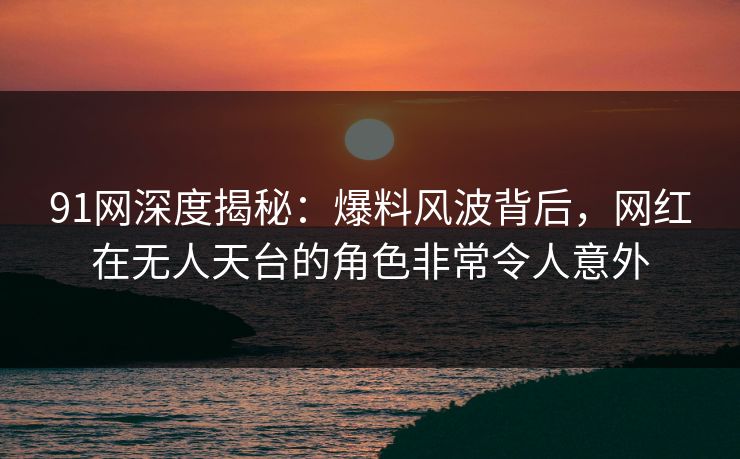 91网深度揭秘：爆料风波背后，网红在无人天台的角色非常令人意外