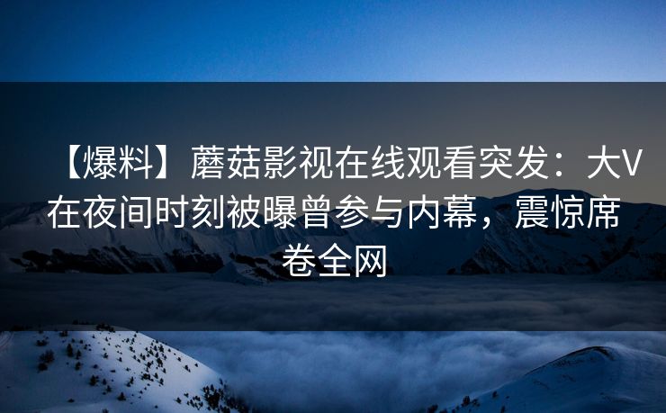 【爆料】蘑菇影视在线观看突发：大V在夜间时刻被曝曾参与内幕，震惊席卷全网