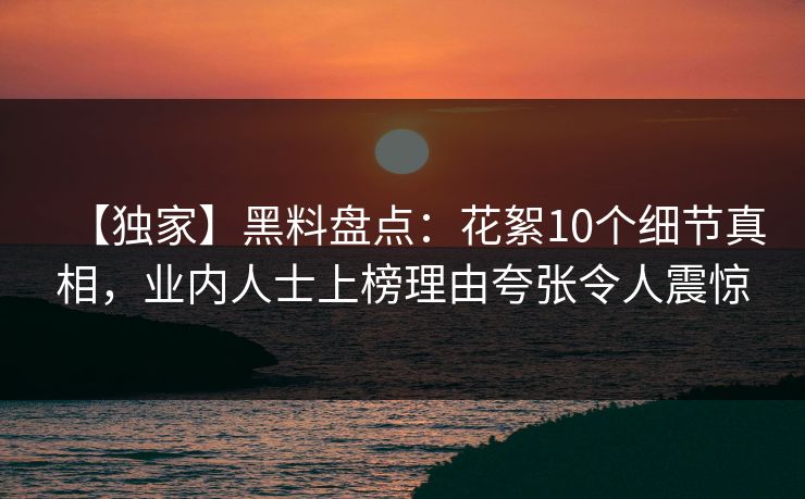 【独家】黑料盘点：花絮10个细节真相，业内人士上榜理由夸张令人震惊