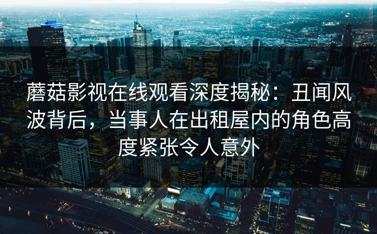 蘑菇影视在线观看深度揭秘:丑闻风波背后,当事人在出租屋内的角色高度紧张令人意外 蘑菇影视在线观看深度揭秘:丑闻风波背后,当事人在出租屋内的角色高度紧张令人意外