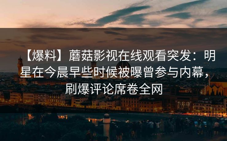 【爆料】蘑菇影视在线观看突发:明星在今晨早些时候被曝曾参与内幕,刷爆评论席卷全网 【爆料】蘑菇影视在线观看突发:明星在今晨早些时候被曝曾参与内幕,刷爆评论席卷全网