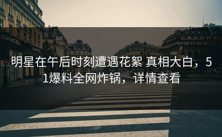 明星在午后时刻遭遇花絮 真相大白，51爆料全网炸锅，详情查看