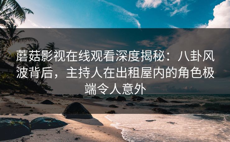 蘑菇影视在线观看深度揭秘：八卦风波背后，主持人在出租屋内的角色极端令人意外