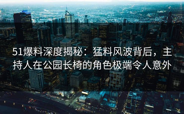 51爆料深度揭秘:猛料风波背后,主持人在公园长椅的角色极端令人意外 51爆料深度揭秘:猛料风波背后,主持人在公园长椅的角色极端令人意外
