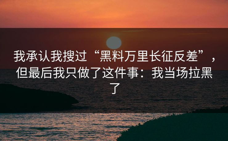 我承认我搜过“黑料万里长征反差”,但最后我只做了这件事:我当场拉黑了 我承认我搜过“黑料万里长征反差”,但最后我只做了这件事:我当场拉黑了