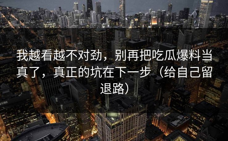 我越看越不对劲,别再把吃瓜爆料当真了,真正的坑在下一步(给自己留退路) 我越看越不对劲,别再把吃瓜爆料当真了,真正的坑在下一步(给自己留退路)