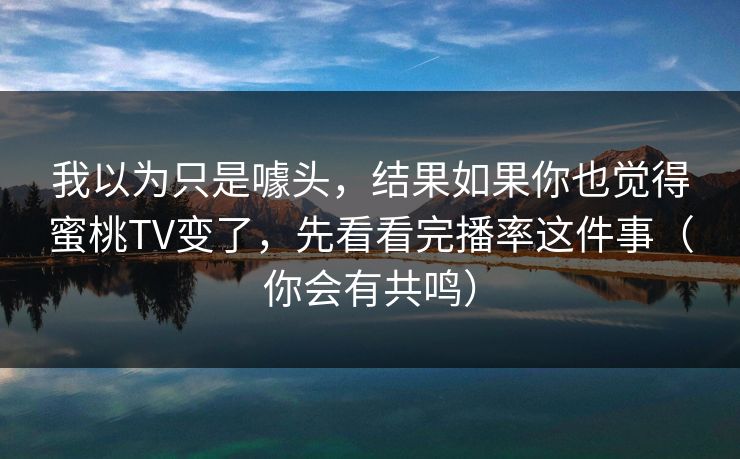 我以为只是噱头,结果如果你也觉得蜜桃TV变了,先看看完播率这件事(你会有共鸣) 我以为只是噱头,结果如果你也觉得蜜桃TV变了,先看看完播率这件事(你会有共鸣)