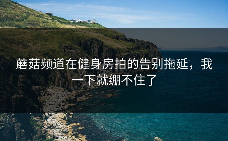 蘑菇频道在健身房拍的告别拖延,我一下就绷不住了 蘑菇频道在健身房拍的告别拖延,我一下就绷不住了