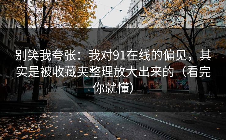 别笑我夸张:我对91在线的偏见,其实是被收藏夹整理放大出来的(看完你就懂) 别笑我夸张:我对91在线的偏见,其实是被收藏夹整理放大出来的(看完你就懂)