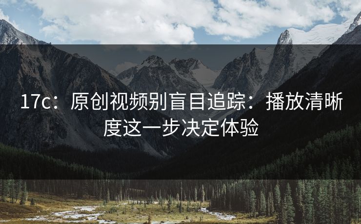 17c:原创视频别盲目追踪:播放清晰度这一步决定体验 17c:原创视频别盲目追踪:播放清晰度这一步决定体验