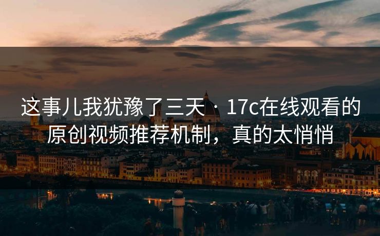 这事儿我犹豫了三天 · 17c在线观看的原创视频推荐机制,真的太悄悄 这事儿我犹豫了三天 · 17c在线观看的原创视频推荐机制,真的太悄悄