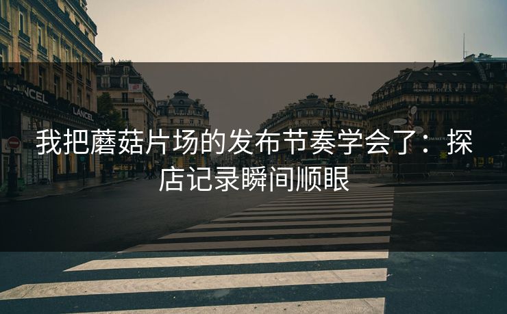 我把蘑菇片场的发布节奏学会了:探店记录瞬间顺眼 我把蘑菇片场的发布节奏学会了:探店记录瞬间顺眼