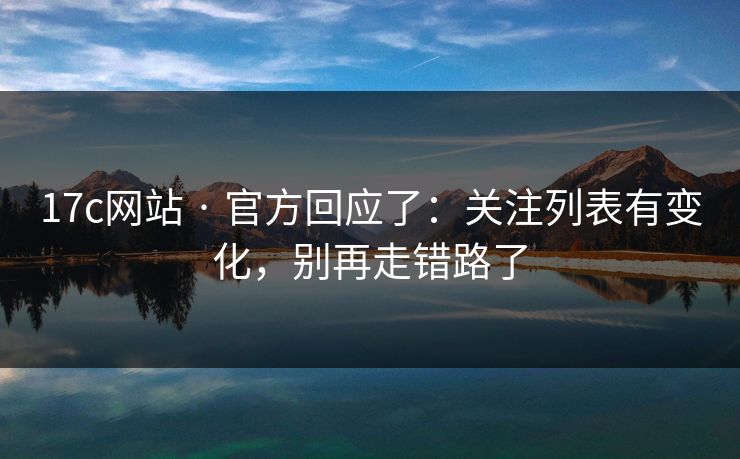 17c网站 · 官方回应了:关注列表有变化,别再走错路了 17c网站 · 官方回应了:关注列表有变化,别再走错路了