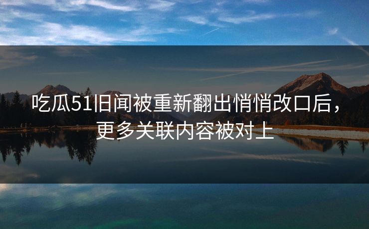 吃瓜51旧闻被重新翻出悄悄改口后,更多关联内容被对上 吃瓜51旧闻被重新翻出悄悄改口后,更多关联内容被对上