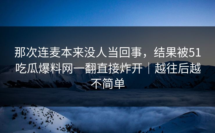 那次连麦本来没人当回事，结果被51吃瓜爆料网一翻直接炸开｜越往后越不简单