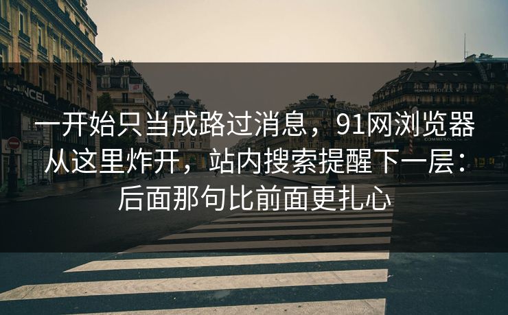 一开始只当成路过消息,91网浏览器从这里炸开,站内搜索提醒下一层:后面那句比前面更扎心 一开始只当成路过消息,91网浏览器从这里炸开,站内搜索提醒下一层:后面那句比前面更扎心