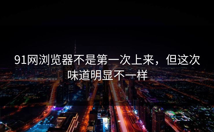 91网浏览器不是第一次上来,但这次味道明显不一样 91网浏览器不是第一次上来,但这次味道明显不一样
